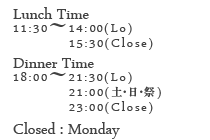 【営業時間】ランチタイム11:30～14:00(ラストオーダー)15:30(終了)／ディナータイム17:30～21:30(ラストオーダー)21:00(土･日･祭日)23:30(終了)【定休日】月曜日